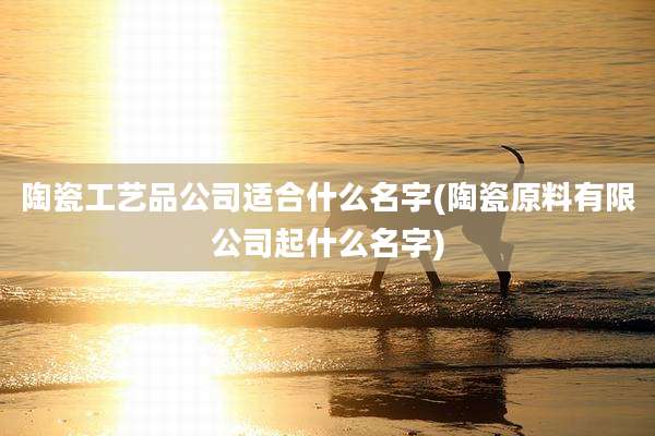 陶瓷工艺品公司适合什么名字(陶瓷原料有限公司起什么名字)
