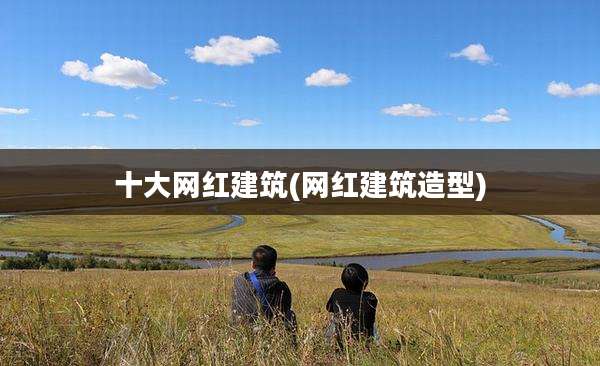 十大网红建筑(网红建筑造型)