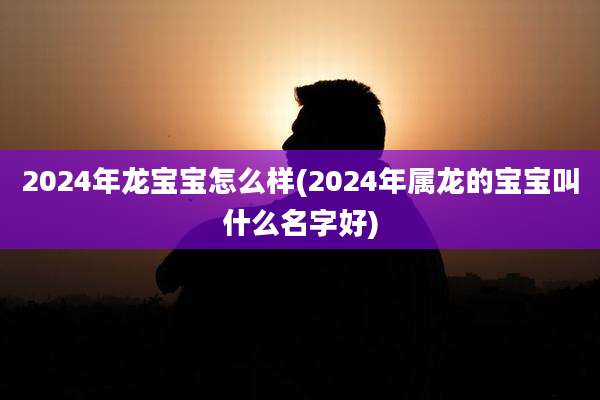 2024年龙宝宝怎么样(2024年属龙的宝宝叫什么名字好)
