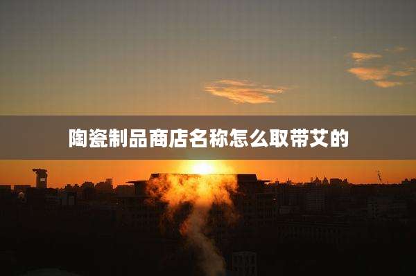陶瓷制品商店名称怎么取带艾的
