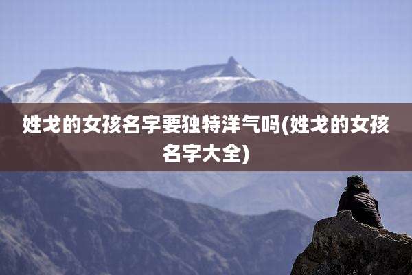 姓戈的女孩名字要独特洋气吗(姓戈的女孩名字大全)
