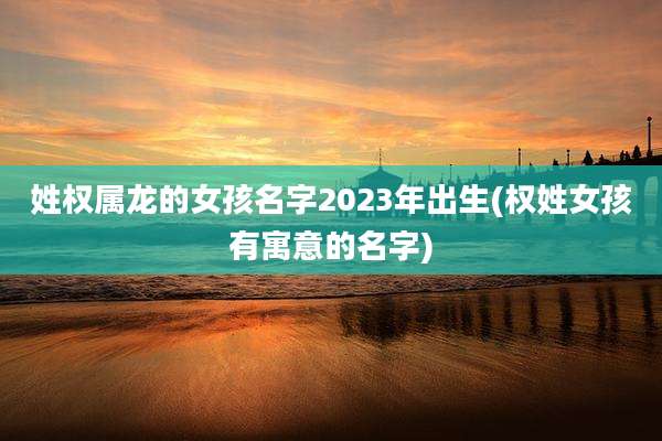 姓权属龙的女孩名字2023年出生(权姓女孩有寓意的名字)