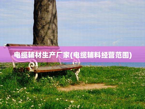 电缆辅材生产厂家(电缆辅料经营范围)