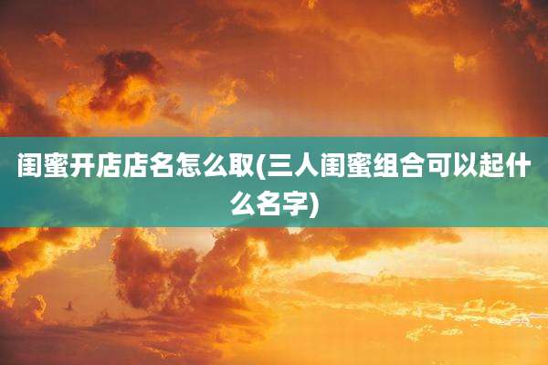 闺蜜开店店名怎么取(三人闺蜜组合可以起什么名字)