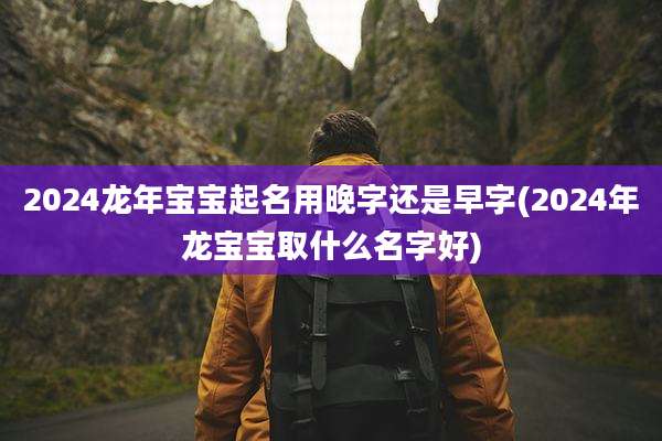 2024龙年宝宝起名用晚字还是早字(2024年龙宝宝取什么名字好)