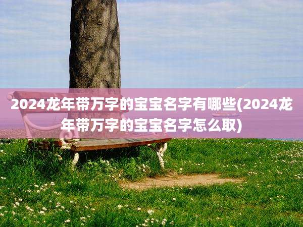 2024龙年带万字的宝宝名字有哪些(2024龙年带万字的宝宝名字怎么取)