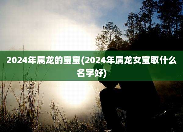 2024年属龙的宝宝(2024年属龙女宝取什么名字好)