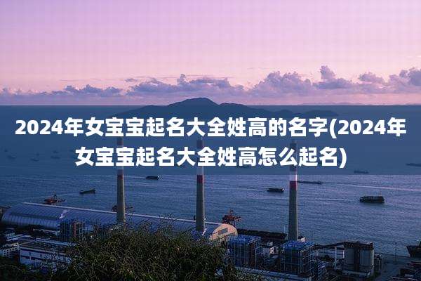 2024年女宝宝起名大全姓高的名字(2024年女宝宝起名大全姓高怎么起名)