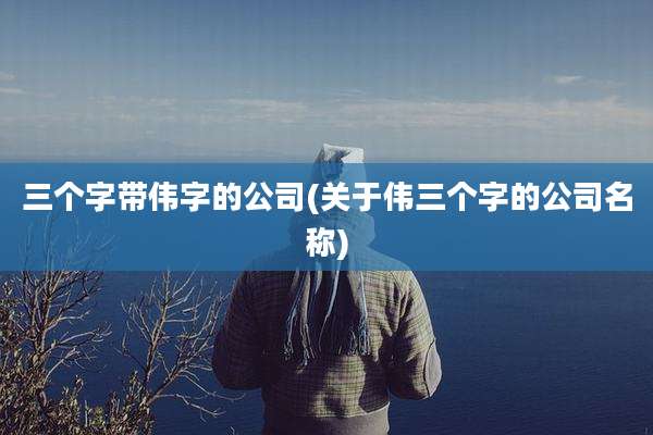 三个字带伟字的公司(关于伟三个字的公司名称)