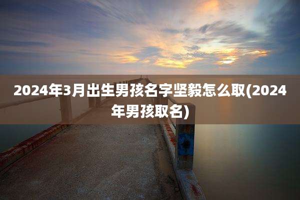2024年3月出生男孩名字坚毅怎么取(2024年男孩取名)
