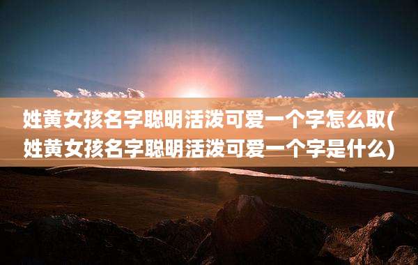 姓黄女孩名字聪明活泼可爱一个字怎么取(姓黄女孩名字聪明活泼可爱一个字是什么)