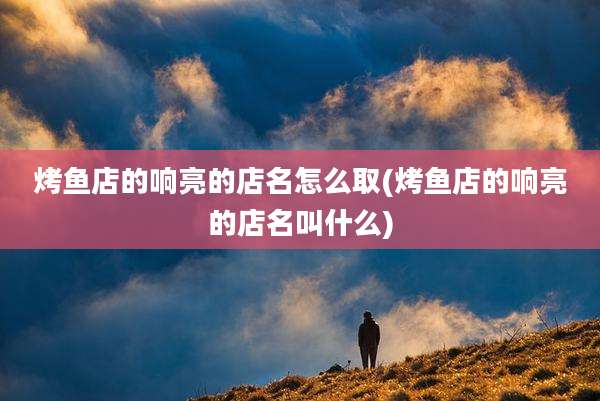 烤鱼店的响亮的店名怎么取(烤鱼店的响亮的店名叫什么)