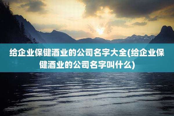 给企业保健酒业的公司名字大全(给企业保健酒业的公司名字叫什么)