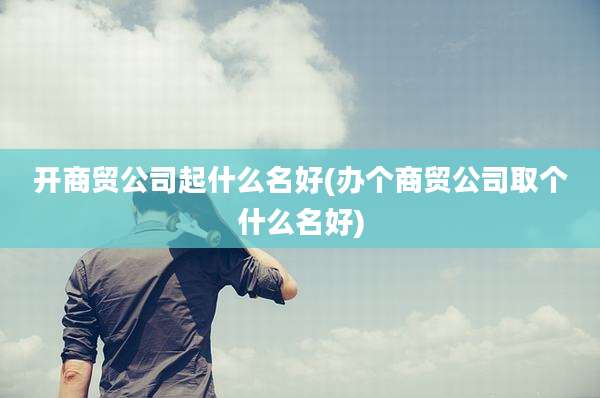 开商贸公司起什么名好(办个商贸公司取个什么名好)