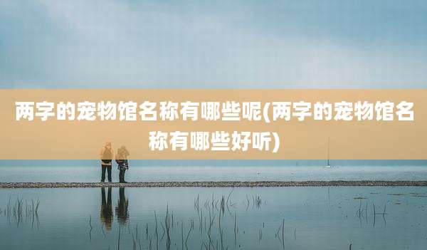 两字的宠物馆名称有哪些呢(两字的宠物馆名称有哪些好听)