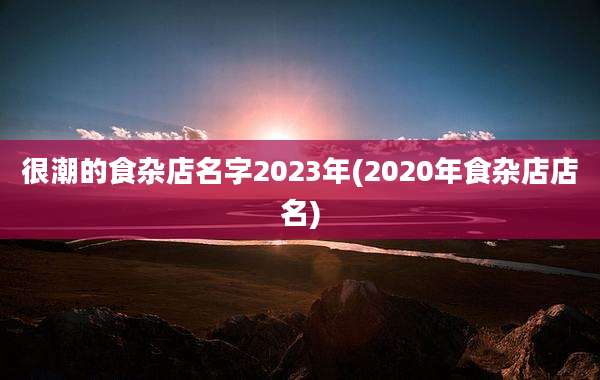 很潮的食杂店名字2023年(2020年食杂店店名)
