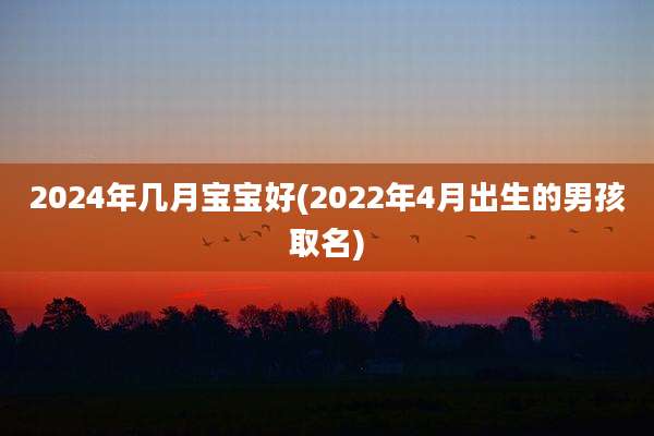 2024年几月宝宝好(2022年4月出生的男孩取名)