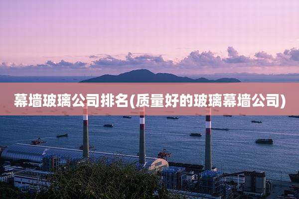 幕墙玻璃公司排名(质量好的玻璃幕墙公司)