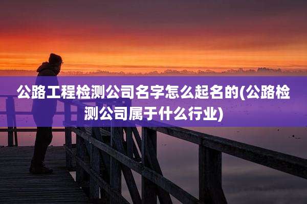 公路工程检测公司名字怎么起名的(公路检测公司属于什么行业)