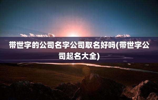 带世字的公司名字公司取名好吗(带世字公司起名大全)