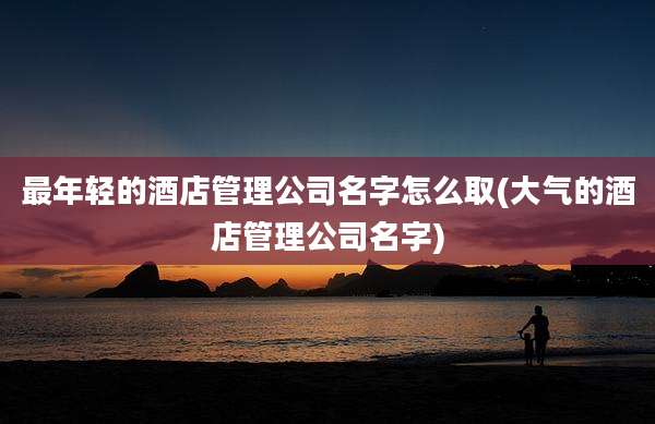 最年轻的酒店管理公司名字怎么取(大气的酒店管理公司名字)