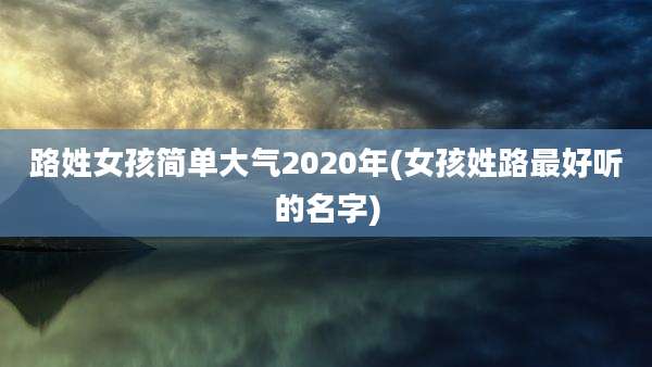 路姓女孩简单大气2020年(女孩姓路最好听的名字)