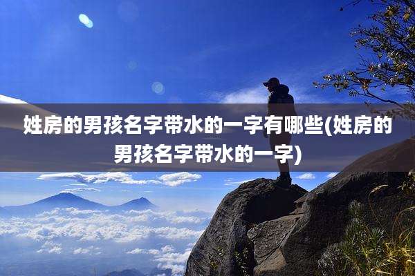 姓房的男孩名字带水的一字有哪些(姓房的男孩名字带水的一字)