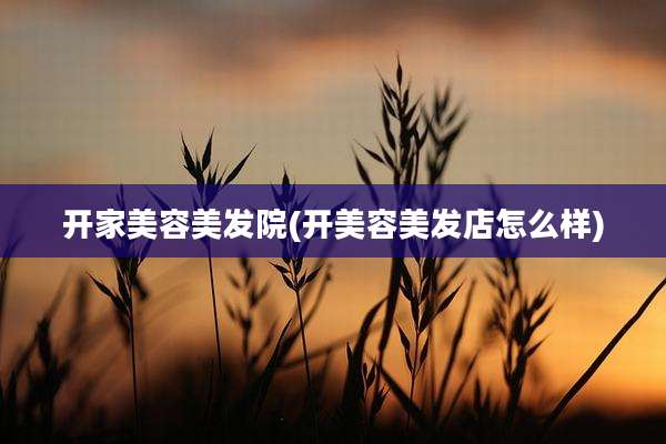 开家美容美发院(开美容美发店怎么样)
