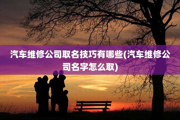 汽车维修公司取名技巧有哪些(汽车维修公司名字怎么取)
