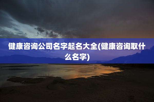 健康咨询公司名字起名大全(健康咨询取什么名字)