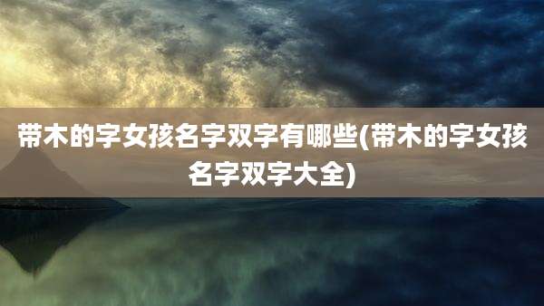 带木的字女孩名字双字有哪些(带木的字女孩名字双字大全)