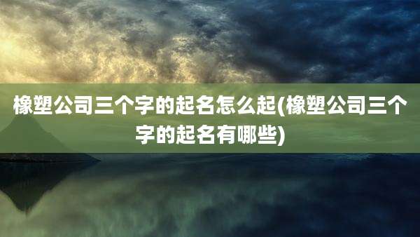 橡塑公司三个字的起名怎么起(橡塑公司三个字的起名有哪些)