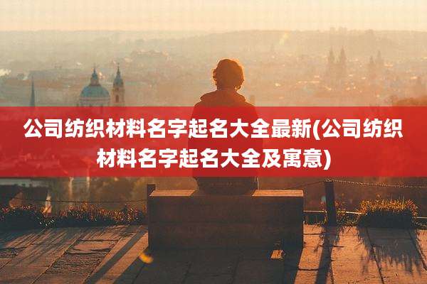公司纺织材料名字起名大全最新(公司纺织材料名字起名大全及寓意)