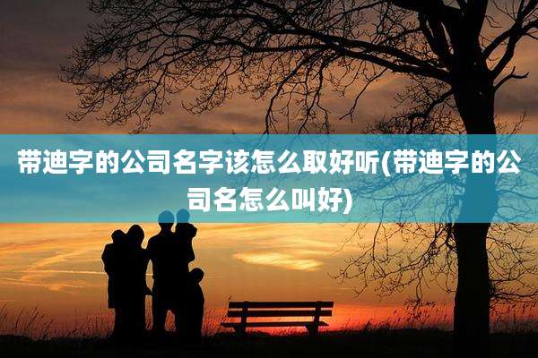 带迪字的公司名字该怎么取好听(带迪字的公司名怎么叫好)