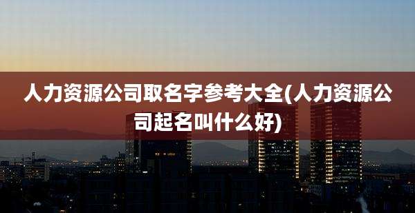 人力资源公司取名字参考大全(人力资源公司起名叫什么好)