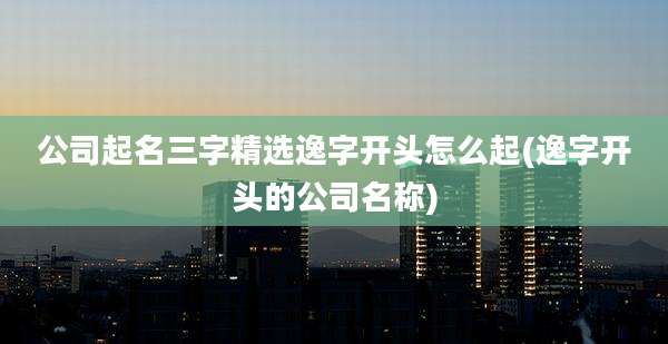 公司起名三字精选逸字开头怎么起(逸字开头的公司名称)