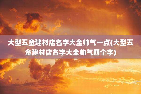 大型五金建材店名字大全帅气一点(大型五金建材店名字大全帅气四个字)