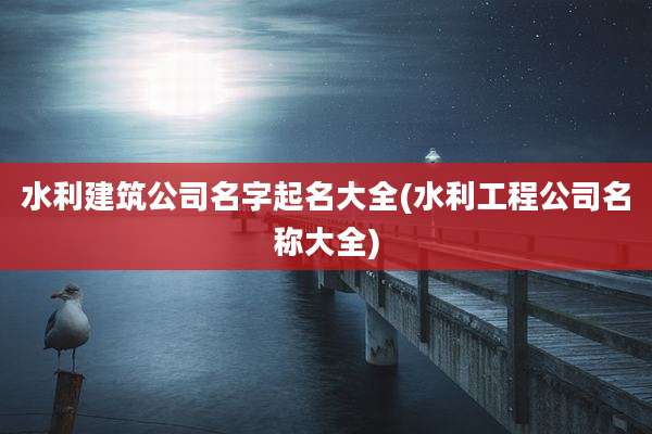 水利建筑公司名字起名大全(水利工程公司名称大全)