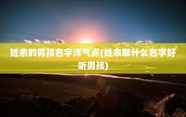 姓余的男孩名字洋气点(姓余取什么名字好听男孩)