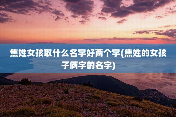焦姓女孩取什么名字好两个字(焦姓的女孩子俩字的名字)