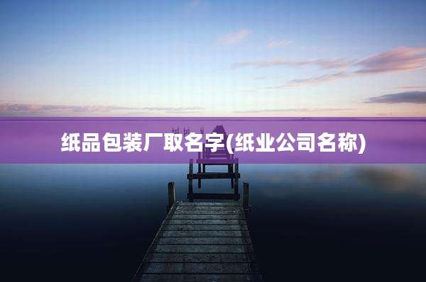纸品包装厂取名字(纸业公司名称)