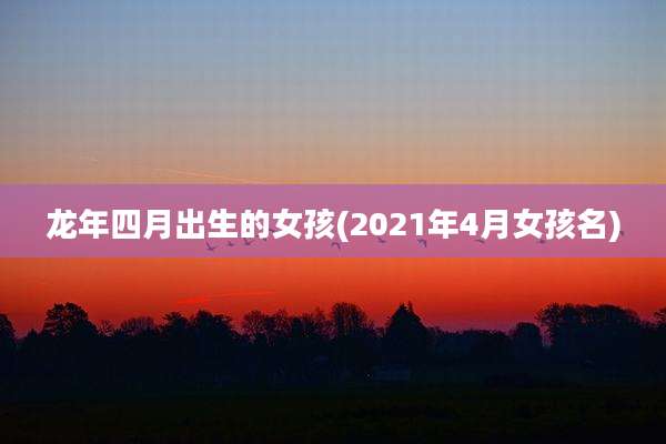 龙年四月出生的女孩(2021年4月女孩名)