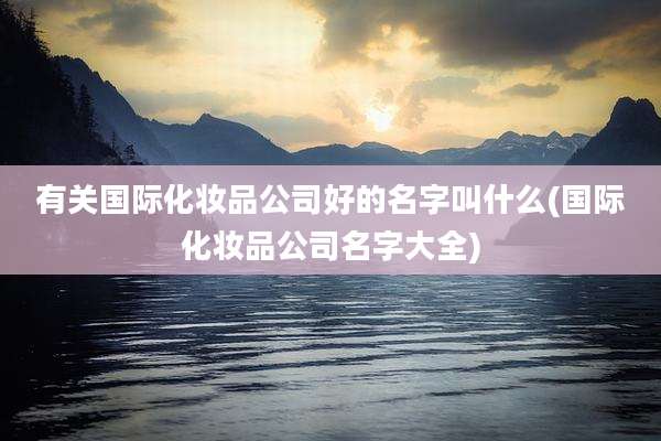 有关国际化妆品公司好的名字叫什么(国际化妆品公司名字大全)