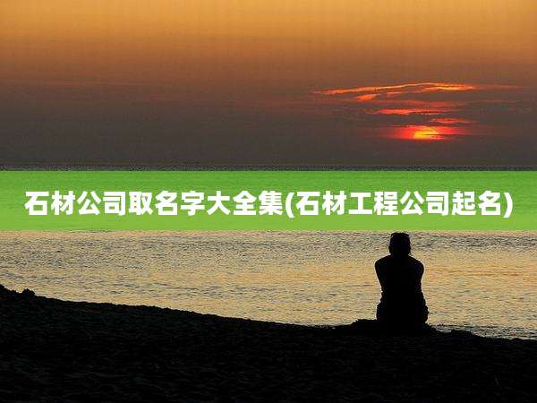 石材公司取名字大全集(石材工程公司起名)