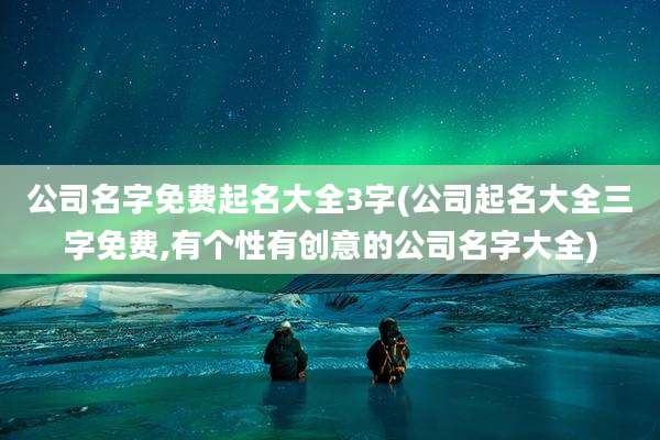 公司名字免费起名大全3字(公司起名大全三字免费,有个性有创意的公司名字大全)