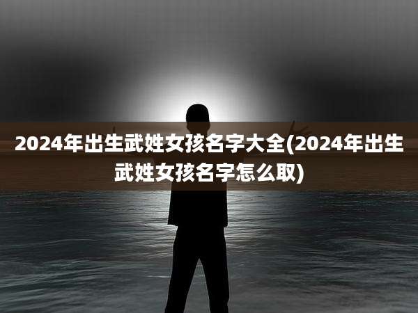 2024年出生武姓女孩名字大全(2024年出生武姓女孩名字怎么取)