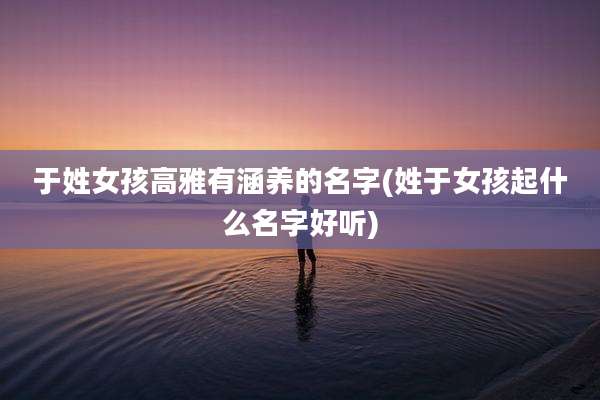 于姓女孩高雅有涵养的名字(姓于女孩起什么名字好听)