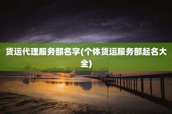 货运代理服务部名字(个体货运服务部起名大全)