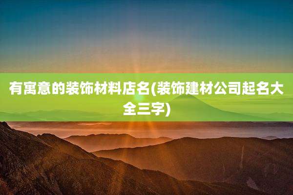 有寓意的装饰材料店名(装饰建材公司起名大全三字)