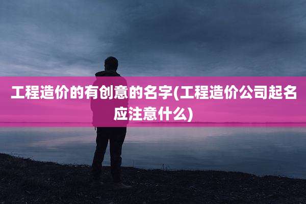 工程造价的有创意的名字(工程造价公司起名应注意什么)
